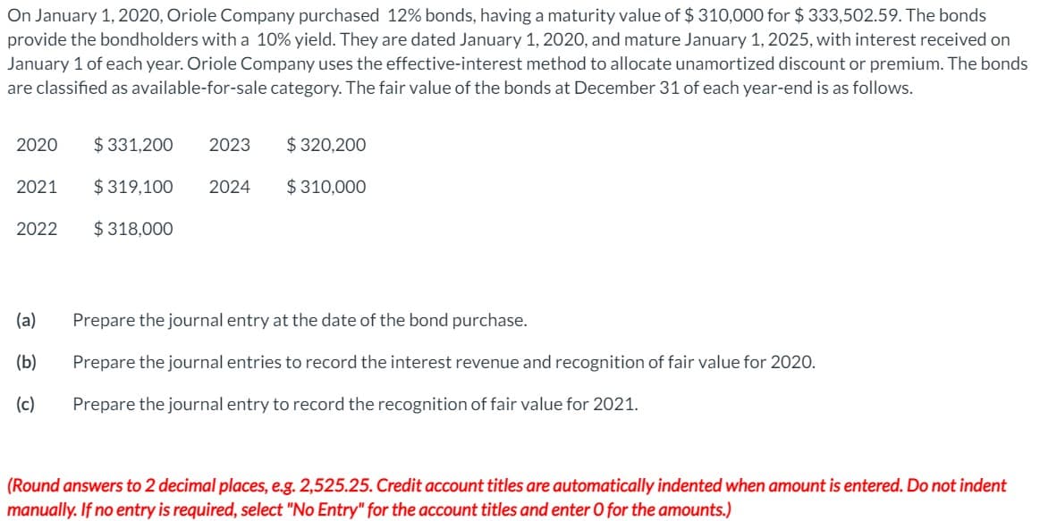 On January 1, 2020, Oriole Company purchased 12% bonds, having a maturity value of $ 310,000 for $ 333,502.59. The bonds
provide the bondholders with a 10% yield. They are dated January 1, 2020, and mature January 1, 2025, with interest received on
January 1 of each year. Oriole Company uses the effective-interest method to allocate unamortized discount or premium. The bonds
are classified as available-for-sale category. The fair value of the bonds at December 31 of each year-end is as follows.
2020
$ 331,200
2023
$ 320,200
2021
$ 319,100
2024
$ 310,000
2022
$ 318,000
(a)
Prepare the journal entry at the date of the bond purchase.
(b)
Prepare the journal entries to record the interest revenue and recognition of fair value for 2020.
(c)
Prepare the journal entry to record the recognition of fair value for 2021.
(Round answers to 2 decimal places, e.g. 2,525.25. Credit account titles are automatically indented when amount is entered. Do not indent
manually. If no entry is required, select "No Entry" for the account titles and enter O for the amounts.)
