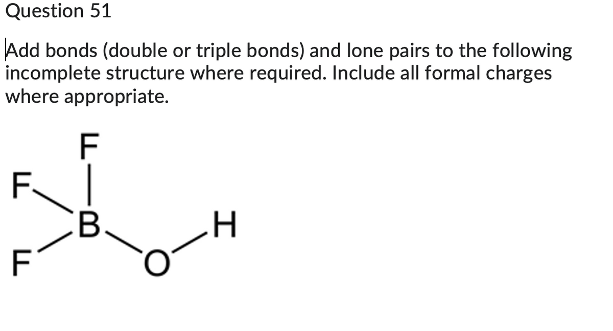 Question 51
Add bonds (double or triple bonds) and lone pairs to the following
incomplete structure where required. Include all formal charges
where appropriate.
F
F.
F
B
H