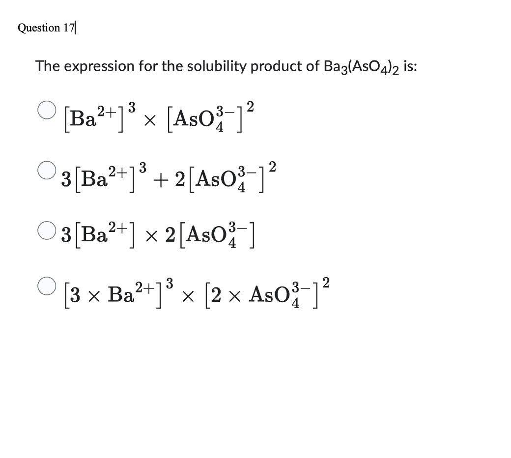 Question 17
The expression for the solubility product of Ba3(AsO4)2 is:
3
[Ba²+] x [AsO]²
3 [Ba²+]³ + 2[AsO³] 2²
○3[Ba²+] × 2 [AsO³-]
[3 × Ba²+]³ × [2 × AsO³-]²
4
