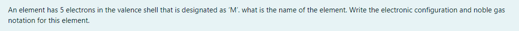 An element has 5 electrons in the valence shell that is designated as 'M'. what is the name of the element. Write the electronic configuration and noble gas
notation for this element.
