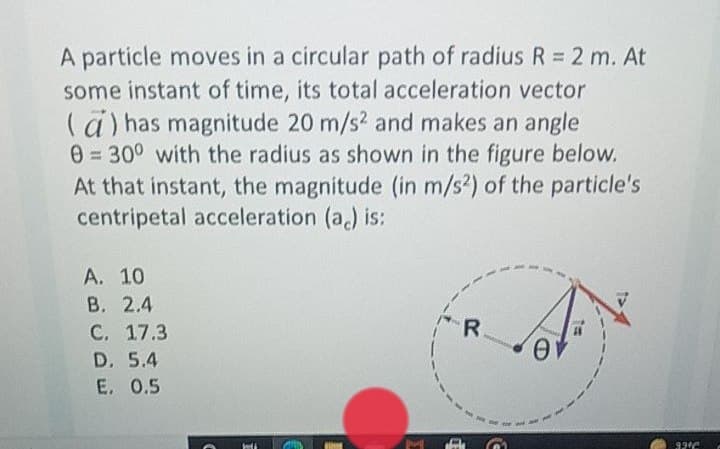 A particle moves in a circular path of radius R= 2 m. At
some instant of time, its total acceleration vector
(ä) has magnitude 20 m/s? and makes an angle
0 = 30° with the radius as shown in the figure below.
At that instant, the magnitude (in m/s2) of the particle's
centripetal acceleration (a) is:
A. 10
В. 2.4
С. 17.3
D. 5.4
E. 0.5
R.
92°C
