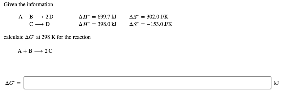 Given the information
AS = 302.0 J/K
AS = -153.0 J/K
А +В — 2D
AH = 699.7 kJ
С — D
AH' = 398.0 kJ
calculate AG at 298 K for the reaction
A +B → 20
AG" =
kJ
