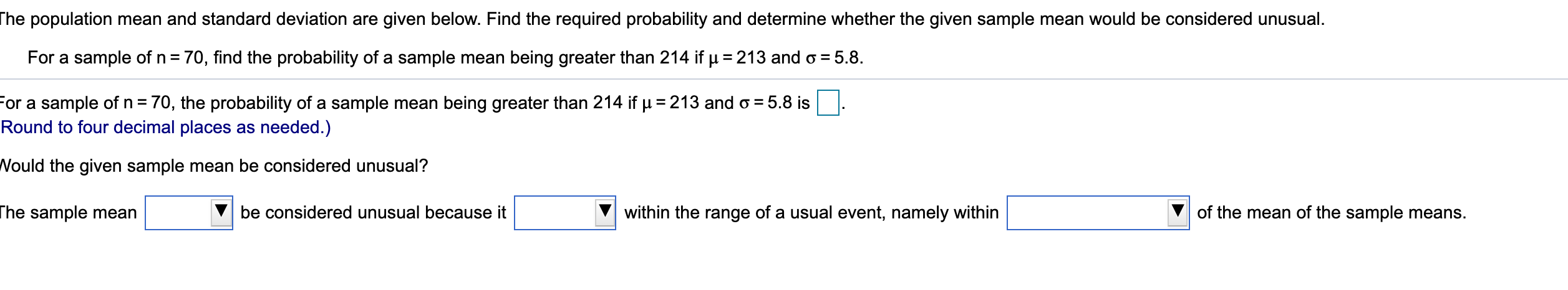 he population mean and standard deviation are given below. Find the required probability and determine whether the given sample mean would be considered unusual.
For a sample of n = 70, find the probability of a sample mean being greater than 214 if µ = 213 and o = 5.8.
For a sample of n= 70, the probability of a sample mean being greater than 214 if µ = 213 and o = 5.8 is
Round to four decimal places as needed.)
%3D
Vould the given sample mean be considered unusual?
he sample mean
be considered unusual because it
within the range of a usual event, namely within
of the mean of the sample means.
