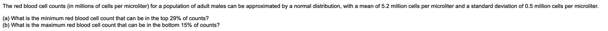 The red blood cell counts (in millions of cells per microliter) for a population of adult males can be approximated by a normal distribution, with a mean of 5.2 million cells per microliter and a standard deviation of 0.5 million cells per microliter.
(a) What is the minimum red blood cell count that can be in the top 29% of counts?
(b) What is the maximum red blood cell count that can be in the bottom 15% of counts?
