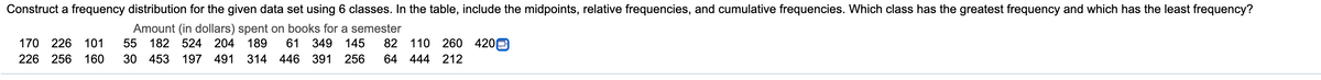 Construct a frequency distribution for the given data set using 6 classes. In the table, include the midpoints, relative frequencies, and cumulative frequencies. Which class has the greatest frequency and which has the least frequency?
Amount (in dollars) spent on books for a semester
82 110
170
226
101
55 182 524 204 189
61
349
145
260 420
226 256 160
30 453
197 491 314 446 391
256
64 444 212
