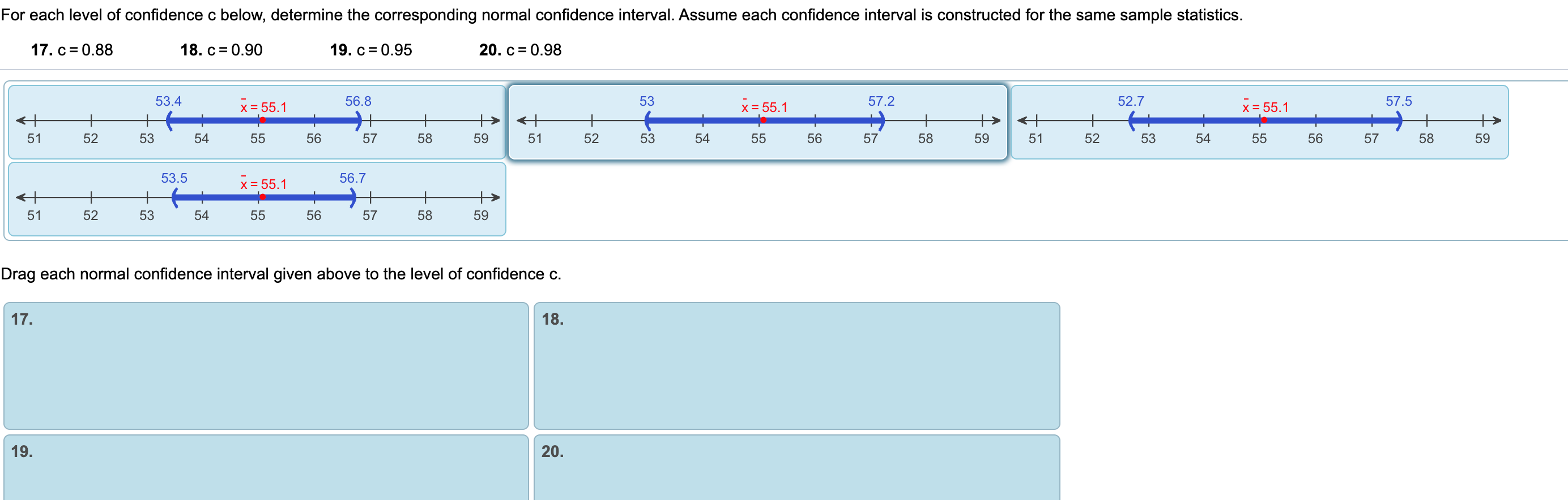 For each level of confidence c below, determine the corresponding normal confidence interval. Assume each confidence interval is constructed for the same sample statistics.
17. c = 0.88
18. c= 0.90
19. c = 0.95
20. c= 0.98
53.4
56.8
53
57.2
52.7
57.5
x = 55.1
x = 55.1
x = 55.1
+
+
<+
51
52
53
54
55
56
57
58
59
51
52
53
54
55
56
57
58
59
51
52
53
54
55
56
57
58
59
53.5
56.7
x = 55.1
51
52
53
54
55
56
57
58
59
