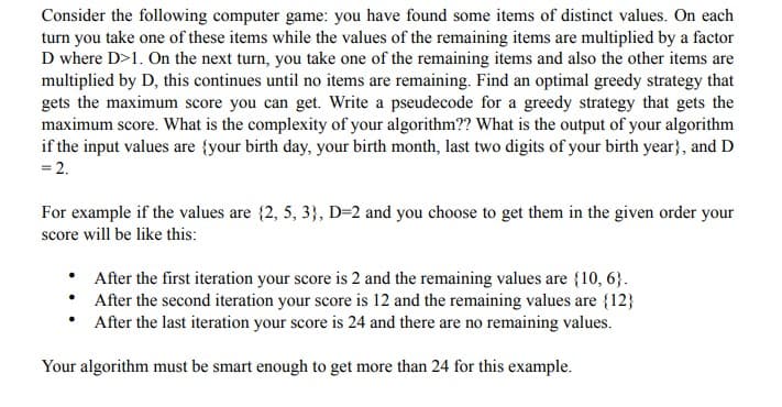Consider the following computer game: you have found some items of distinct values. On each
turn you take one of these items while the values of the remaining items are multiplied by a factor
D where D>1. On the next turn, you take one of the remaining items and also the other items are
multiplied by D, this continues until no items are remaining. Find an optimal greedy strategy that
gets the maximum score you can get. Write a pseudecode for a greedy strategy that gets the
maximum score. What is the complexity of your algorithm?? What is the output of your algorithm
if the input values are {your birth day, your birth month, last two digits of your birth year}, and D
= 2.
For example if the values are {2, 5, 3}, D=2 and you choose to get them in the given order your
score will be like this:
• After the first iteration your score is 2 and the remaining values are {10, 6}.
• After the second iteration your score is 12 and the remaining values are {12}
• After the last iteration your score is 24 and there are no remaining values.
Your algorithm must be smart enough to get more than 24 for this example.
