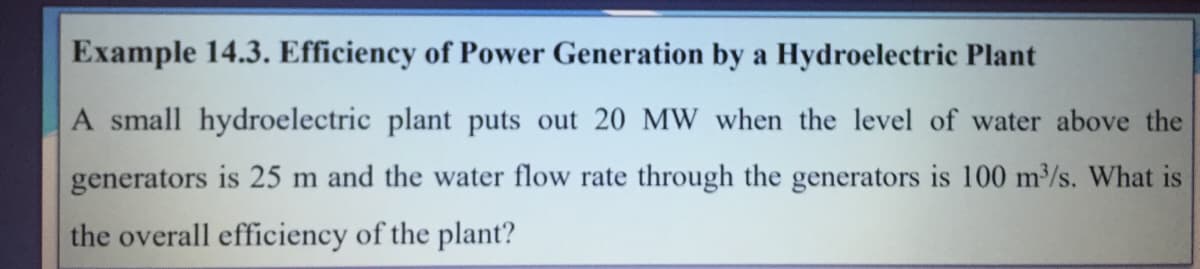 Example 14.3. Efficiency of Power Generation by a Hydroelectric Plant
A small hydroelectric plant puts out 20 MW when the level of water above the
generators is 25 m and the water flow rate through the generators is 100 m/s. What is
the overall efficiency of the plant?
