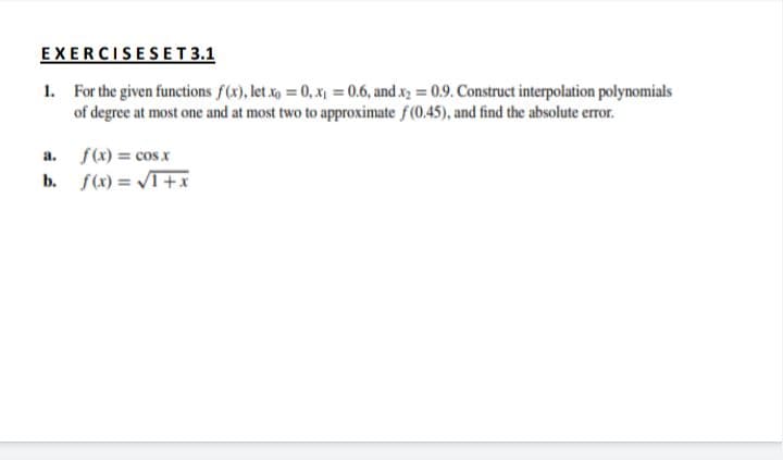 EXERCISESET 3.1
1. For the given functions f(x), let xg = 0, x = 0.6, and xy = 0.9. Construct interpolation polynomials
of degree at most one and at most two to approximate f(0.45), and find the absolute error.
a. f(x) = cos.x
b. f(x) = VT+x
