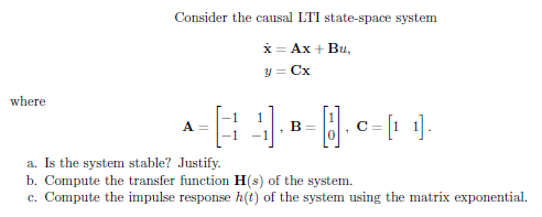 Consider the causal LTI state-space system
*= Ax + Bu,
y = Cx
where
1
B =
A
C =
a. Is the system stable? Justify.
b. Compute the transfer function H(s) of the system.
c. Compute the impulse response h(t) of the system using the matrix exponential.

