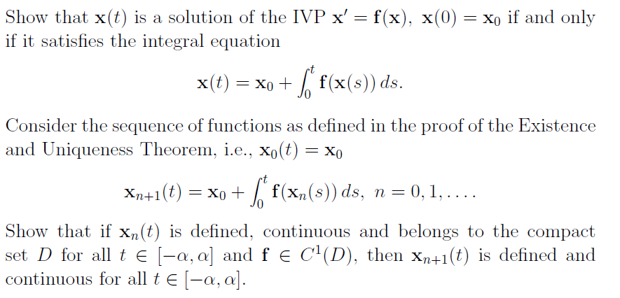 Show that x(t) is a solution of the IVP x' = f(x), x(0) = x0 if and only
if it satisfies the integral equation
= Xo + f(x(s)) ds.
Consider the sequence of functions as defined in the proof of the Existence
and Uniqueness Theorem, i.e., Xo(t) = xo
Xn+1(t) = xo +
I f(xn(s)) ds, n = 0, 1, ....
Show that if Xn(t) is defined, continuous and belongs to the compact
set D for all t e [-a, a] and f e C'(D), then xn+1(t) is defined and
continuous for all t E -a, a].
