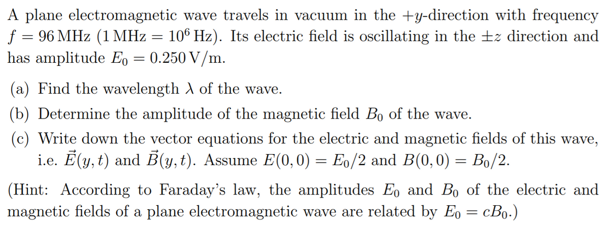 A plane electromagnetic wave travels in vacuum in the +Y-direction with frequency
f = 96 MHz (1 MHz
has amplitude E, = 0.250 V/m.
106 Hz). Its electric field is oscillating in the ±z direction and
(a) Find the wavelength A of the wave.
(b) Determine the amplitude of the magnetic field Bo of the wave.
(c) Write down the vector equations for the electric and magnetic fields of this wave,
i.e. Ē(y, t) and B(y,t). Assume E(0,0) = Eo/2 and B(0,0) = Bo/2.
%3D
(Hint: According to Faraday's law, the amplitudes Eo and Bo of the electric and
magnetic fields of a plane electromagnetic wave are related by Eo = cBo.)
