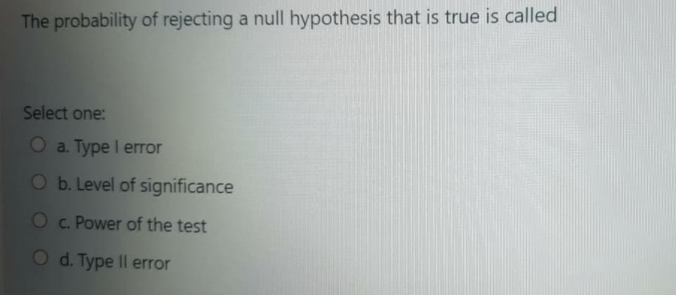 The probability of rejecting a null hypothesis that is true is called
Select one:
a. Type I error
b. Level of significance
C. Power of the test
O d. Type Il error
