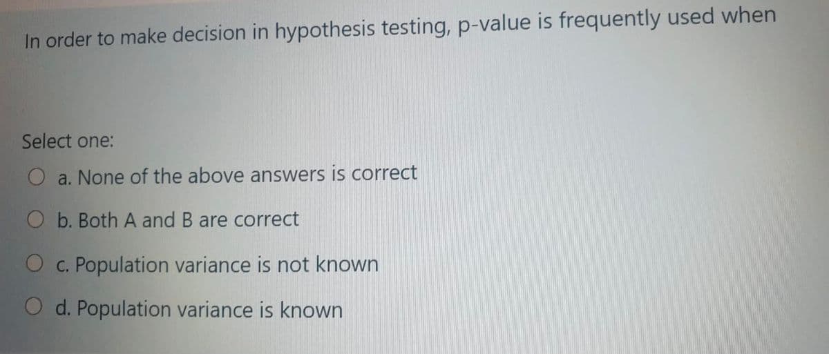 In order to make decision in hypothesis testing, p-value is frequently used when
Select one:
a. None of the above answers is correct
O b. Both A and B are correct
O c. Population variance is not known
O d. Population variance is known
