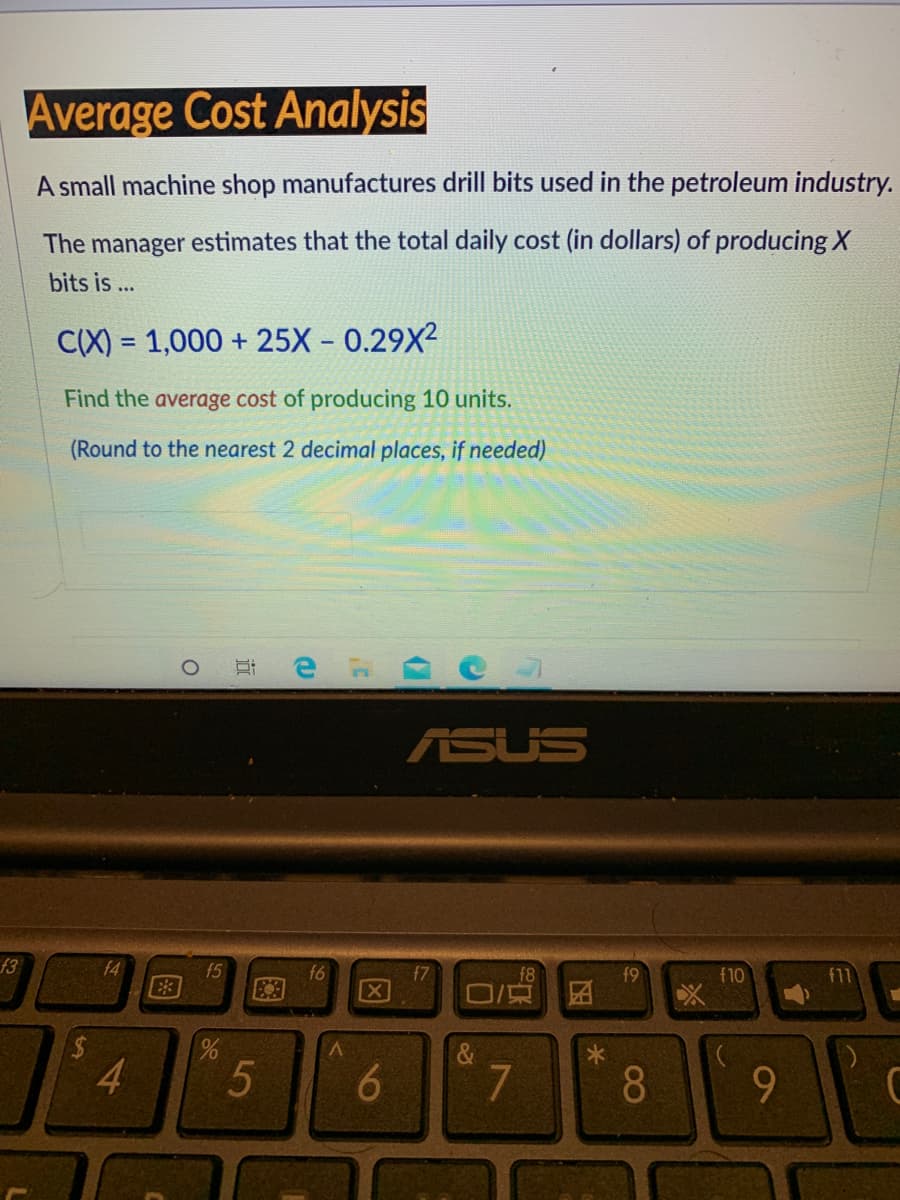 Average Cost Analysis
A small machine shop manufactures drill bits used in the petroleum industry.
The manager estimates that the total daily cost (in dollars) of producing X
bits is ...
C(X) = 1,000 + 25X – 0.29X²
%3D
Find the average cost of producing 10 units.
(Round to the nearest 2 decimal places, if needed)
ASUS
f3
f4
f5
f7
f11
f8
ロ/京
f9
f10
4.
8
9
近
图
