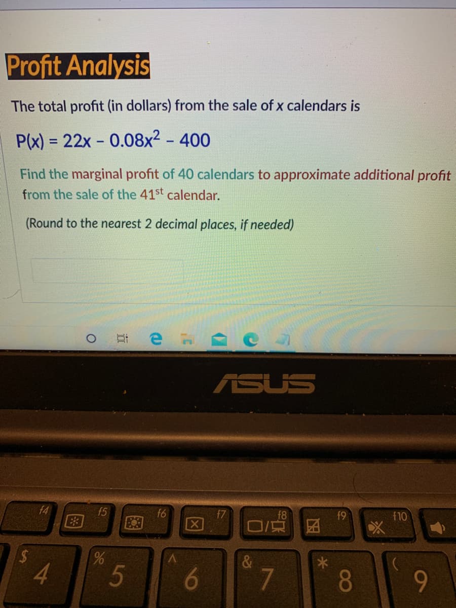 Profit Analysis
The total profit (in dollars) from the sale of x calendars is
P(x) = 22x - 0.08x² - 400
Find the marginal profit of 40 calendars to approximate additional profit
from the sale of the 41st calendar.
(Round to the nearest 2 decimal places, if needed)
ASUS
f5
E3
f6
f7
f9
f10
区
V.
4.
5
6.
8
9-
近
96
