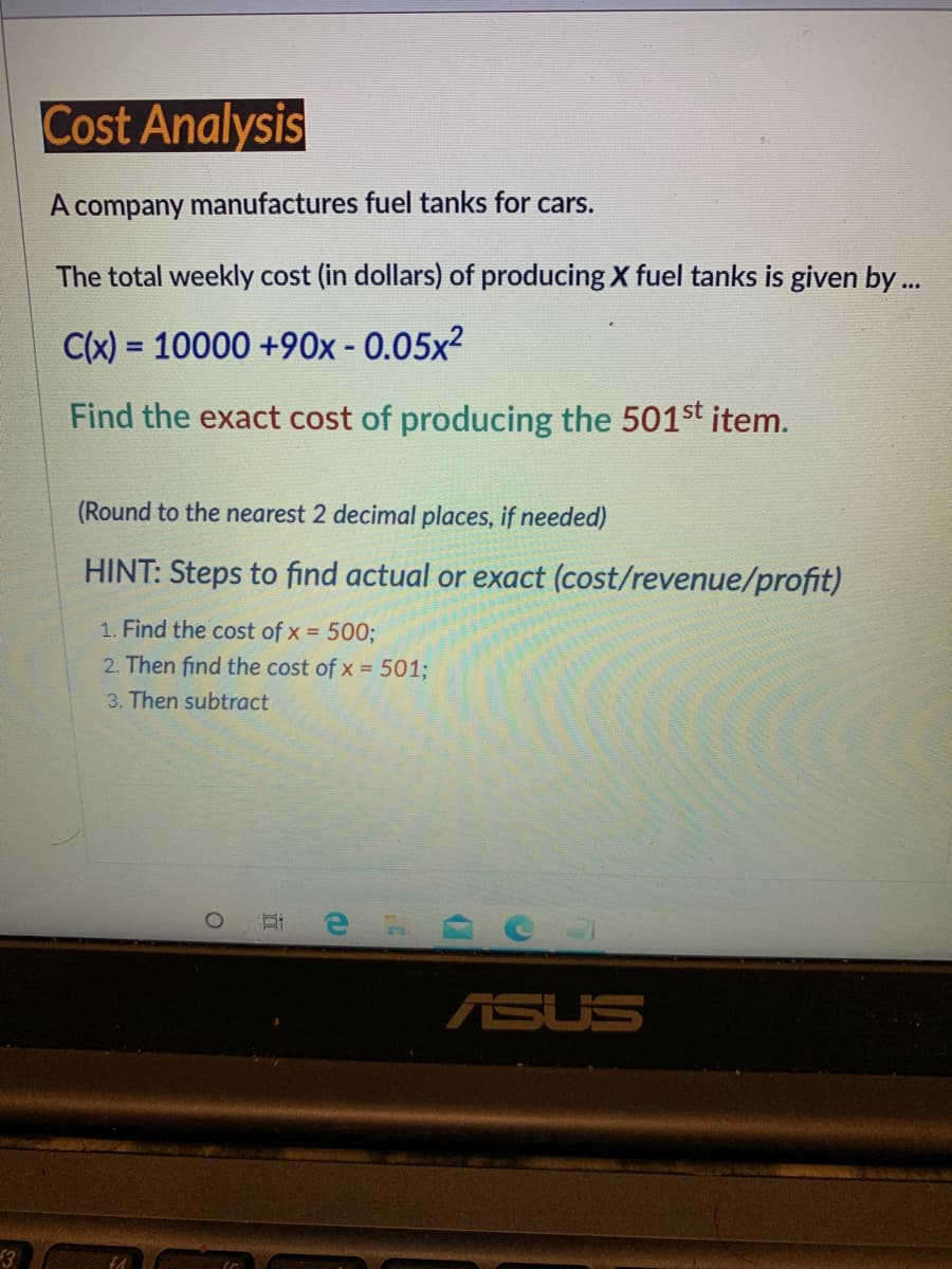 Cost Analysis
A company manufactures fuel tanks for cars.
The total weekly cost (in dollars) of producing X fuel tanks is given by..
C(x) = 10000 +90x - 0.05x²
%3D
Find the exact cost of producing the 501st item.
(Round to the nearest 2 decimal places, if needed)
HINT: Steps to fiınd actual or exact (cost/revenue/profit)
1. Find the cost of x = 5003B
2. Then find the cost of x = 501%3;
3. Then subtract
ASUS
3
近

