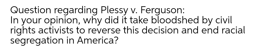 Question regarding Plessy v. Ferguson:
In your opinion, why did it take bloodshed by civil
rights activists to reverse this decision and end racial
segregation in America?
