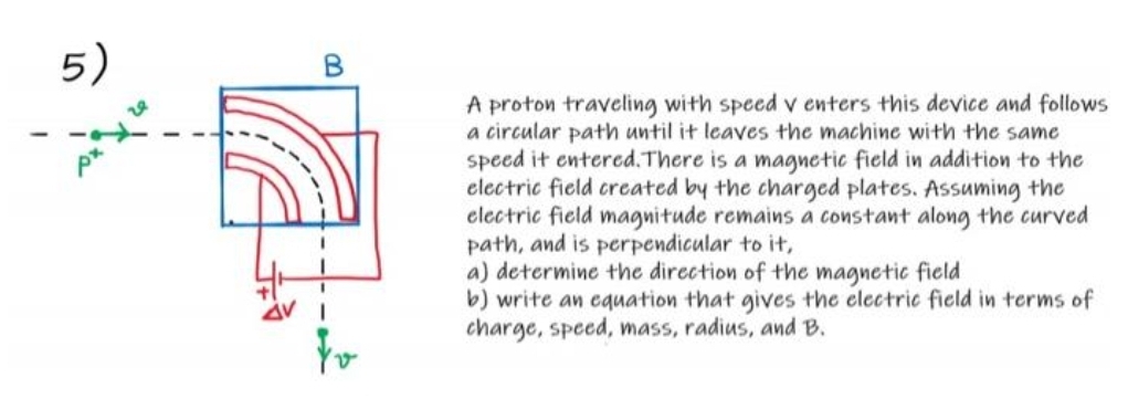 5)
A proton traveling with speed v enters this device and follows
a circular path until it leaves the machine with the same
speed it entered.There is a magnetic field in addition to the
electric field created by the charged plates. Assuming the
electric field magnitude remains a constant along the curved
path, and is perpendicular to it,
a) determine the direction of the magnetic field
b) write an equation that gives the clectric field in terms of
charge, speed, mass, radius, and B.
