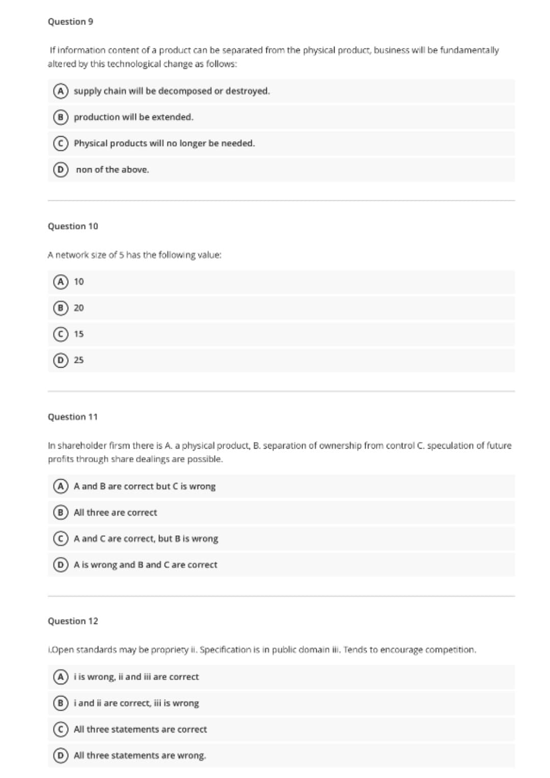 Question 9
If information content of a product can be separated from the physical product, business will be fundamentally
altered by this technological change as follows:
A supply chain will be decomposed or destroyed.
B production will be extended.
Physical products will no longer be needed.
non of the above.
Question 10
A network size of 5 has the following value:
A 10
B 20
15
D 25
Question 11
In shareholder firsm there is A. a physical produ
separation of ownership from control C. speculation of future
profits through share dealings are possible.
A and B are correct but C is wrong
B All three are correct
A and C are correct, but B is wrong
D A is wrong and B and Care correct
Question 12
1.Open standards may be propriery ii. Specification is in public domain i, Tends to encourage competition.
A) i is wrong, ii and iii are correct
B i and ii are correct, ii is wrong
All three statements are correct
D All three statements are wrong.
