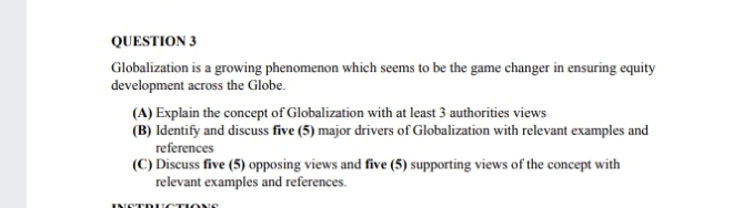 QUESTION 3
Globalization is a growing phenomenon which seems to be the game changer in ensuring equity
development across the Globe.
(A) Explain the concept of Globalization with at least 3 authorities views
(B) Identify and discuss five (5) major drivers of Globalization with relevant examples and
references
(C) Discuss five (5) opposing views and five (5) supporting views of the concept with
relevant examples and references.
INETDU CTIONE
