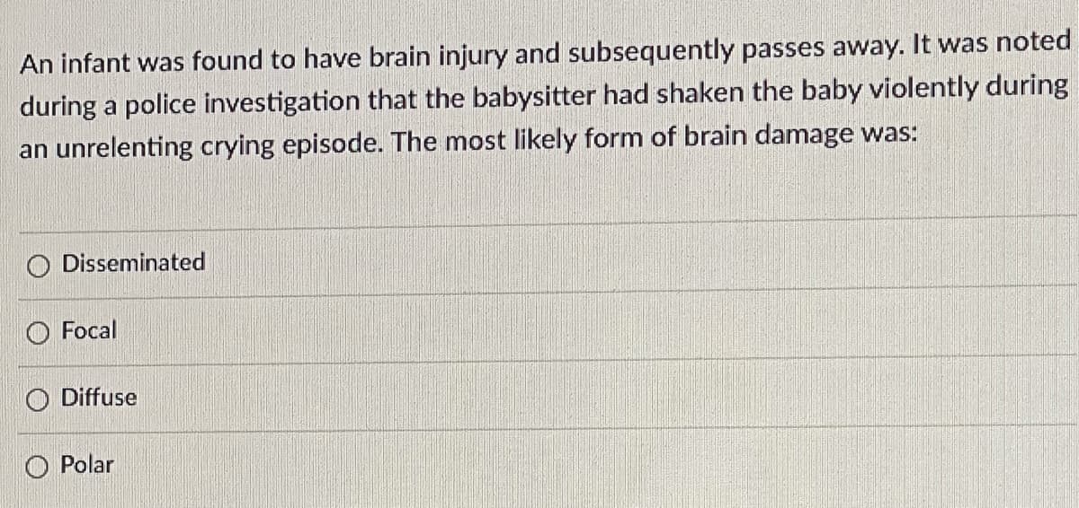 An infant was found to have brain injury and subsequently passes away. It was noted
during a police investigation that the babysitter had shaken the baby violently during
an unrelenting crying episode. The most likely form of brain damage was:
Disseminated
Focal
O Diffuse
O Polar
