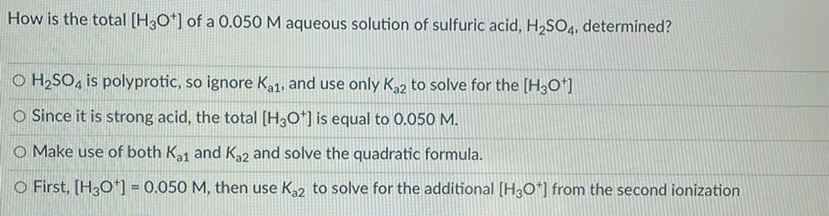 How is the total [H3O*] of a 0.050 M aqueous solution of sulfuric acid, H,SO4, determined?
O H2SO, is polyprotic, so ignore Ka1, and use only Ka2 to solve for the [H3O*]
O Since it is strong acid, the total [H3O*] is equal to 0.050 M.
O Make use of both K,1 and K2 and solve the quadratic formula.
O First, [H3O*] = 0.050 M, then use K,2 to solve for the additional [H0*] from the second ionization
