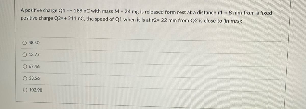 A positive charge Q1 =+ 189 nC with mass M = 24 mg is released form rest at a distance r1 = 8 mm from a fixed
positive charge Q2=+ 211 nC, the speed of Q1 when it is at r2= 22 mm from Q2 is close to (in m/s):
48.50
O 13.27
O 67.46
O 23.56
O 102.98
