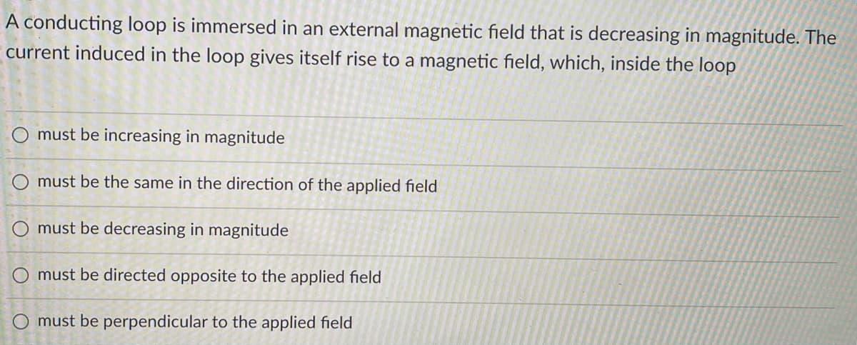 A conducting loop is immersed in an external magnetic field that is decreasing in magnitude. The
current induced in the loop gives itself rise to a magnetic field, which, inside the loop
O must be increasing in magnitude
must be the same in the direction of the applied field
must be decreasing in magnitude
must be directed opposite to the applied field
O must be perpendicular to the applied field
