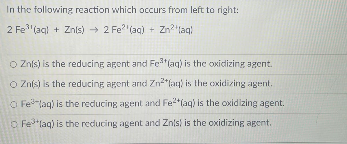 In the following reaction which occurs from left to right:
2 Fe3+(aq) + Zn(s) → 2 Fe2*(aq) + Zn2*(aq)
3+
Zn(s) is the reducing agent and Fe*(aq) is the oxidizing agent.
O Zn(s) is the reducing agent and Zn2*(aq) is the oxidizing agent.
O Fe3+(aq) is the reducing agent and Fe2*(aq) is the oxidizing agent.
O Fe3*(aq) is the reducing agent and Zn(s) is the oxidizing agent.

