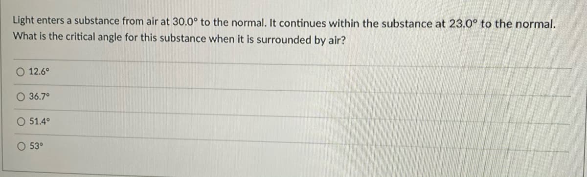 Light enters a substance from air at 30.0° to the normal. It continues within the substance at 23.0° to the normal.
What is the critical angle for this substance when it is surrounded by air?
O 12.6°
O 36.7°
O 51.4°
O 53°
