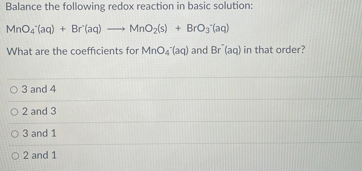 Balance the following redox reaction in basic solution:
MnO4 (aq) + Br (aq)
MnO2(s) + Br03 (aq)
What are the coefficients for MnO4°(aq) and Br (aq) in that order?
O 3 and 4
O 2 and 3
O 3 and 1
O 2 and 1
