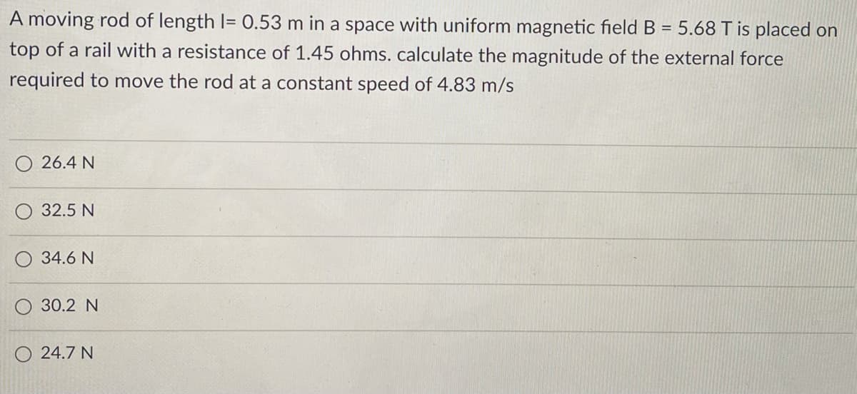 A moving rod of length I= 0.53 m in a space with uniform magnetic fieldB = 5.68 T is placed on
top of a rail with a resistance of 1.45 ohms. calculate the magnitude of the external force
required to move the rod at a constant speed of 4.83 m/s
26.4 N
32.5 N
34.6 N
30.2 N
24.7 N
