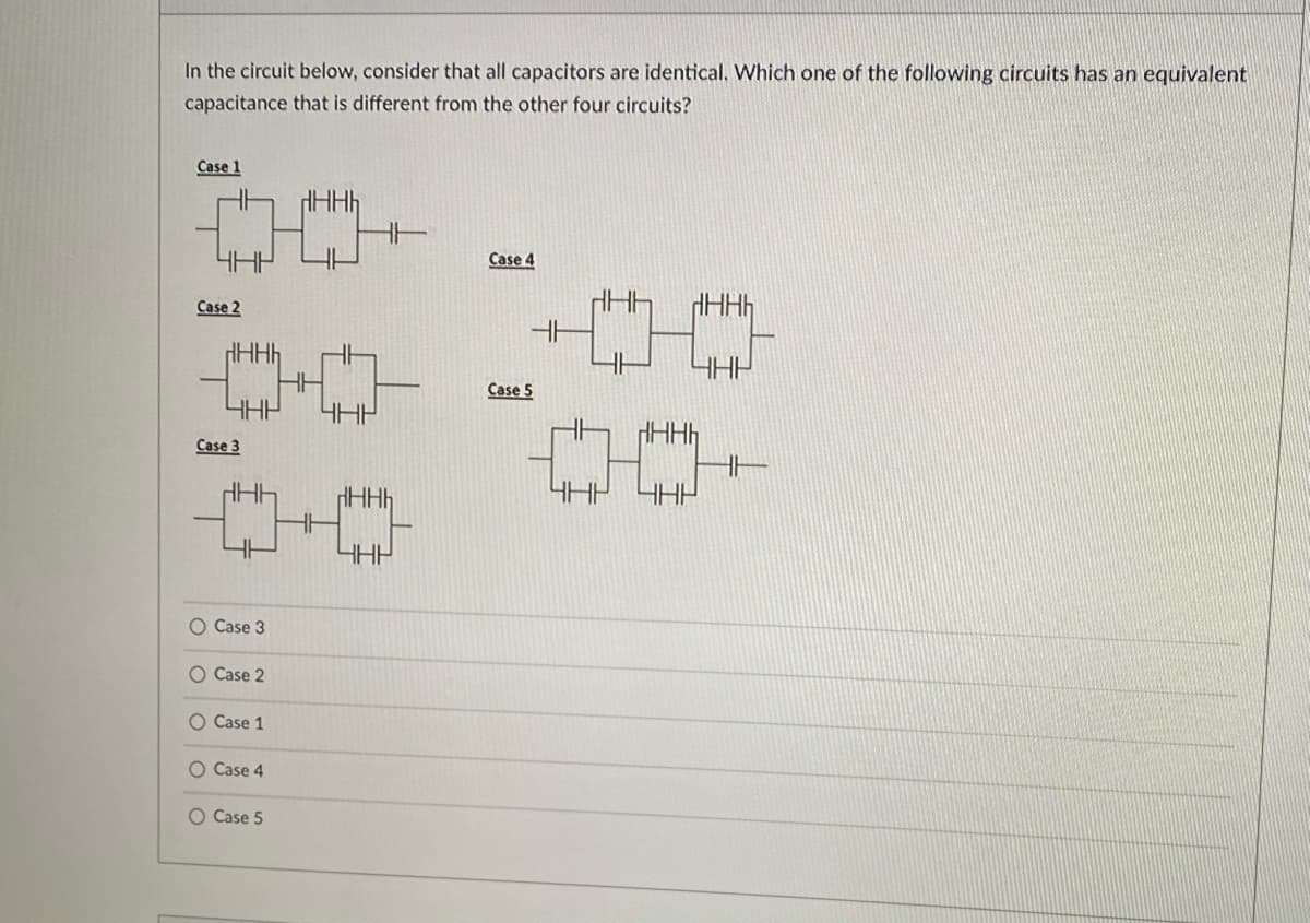 In the circuit below, consider that all capacitors are identical. Which one of the following circuits has an equivalent
capacitance that is different from the other four circuits?
Case 1
4HP
Case 4
Case 2
HHH
HH
4HP
Case 5
Case 3
HAH
O Case 3
O Case 2
O Case 1
O Case 4
O Case 5
