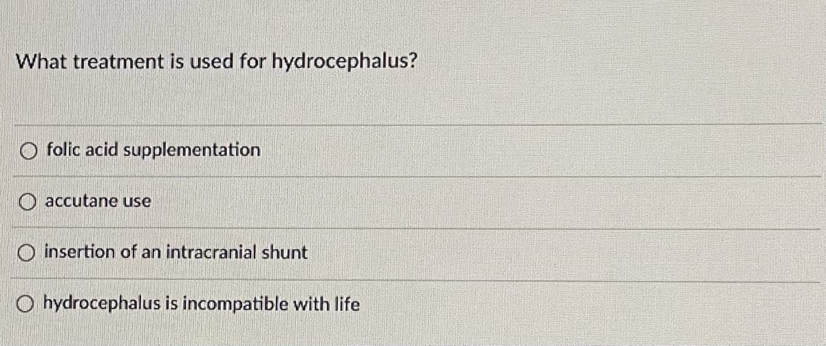 What treatment is used for hydrocephalus?
O folic acid supplementation
O accutane use
O insertion of an intracranial shunt
O hydrocephalus is incompatible with life
