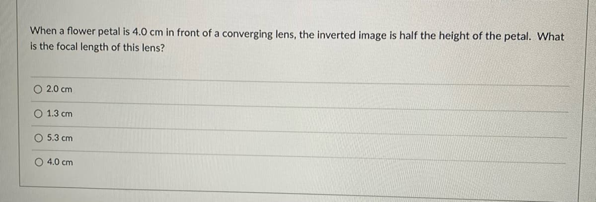 When a flower petal is 4.0 cm in front of a converging lens, the inverted image is half the height of the petal. What
is the focal length of this lens?
O 2.0 cm
O 1.3 cm
O 5.3 cm
O 4.0 cm
