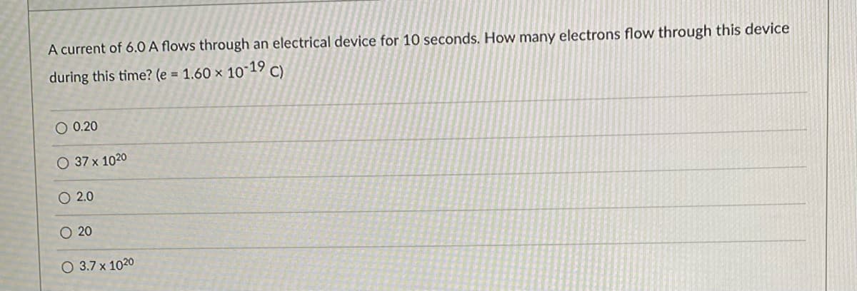 A current of 6.0 A flows through an electrical device for 10 seconds. How many electrons flow through this device
during this time? (e = 1.60 × 10-19 C)
O 0.20
O 37 x 1020
O 2.0
O 20
O 3.7 x 1020
