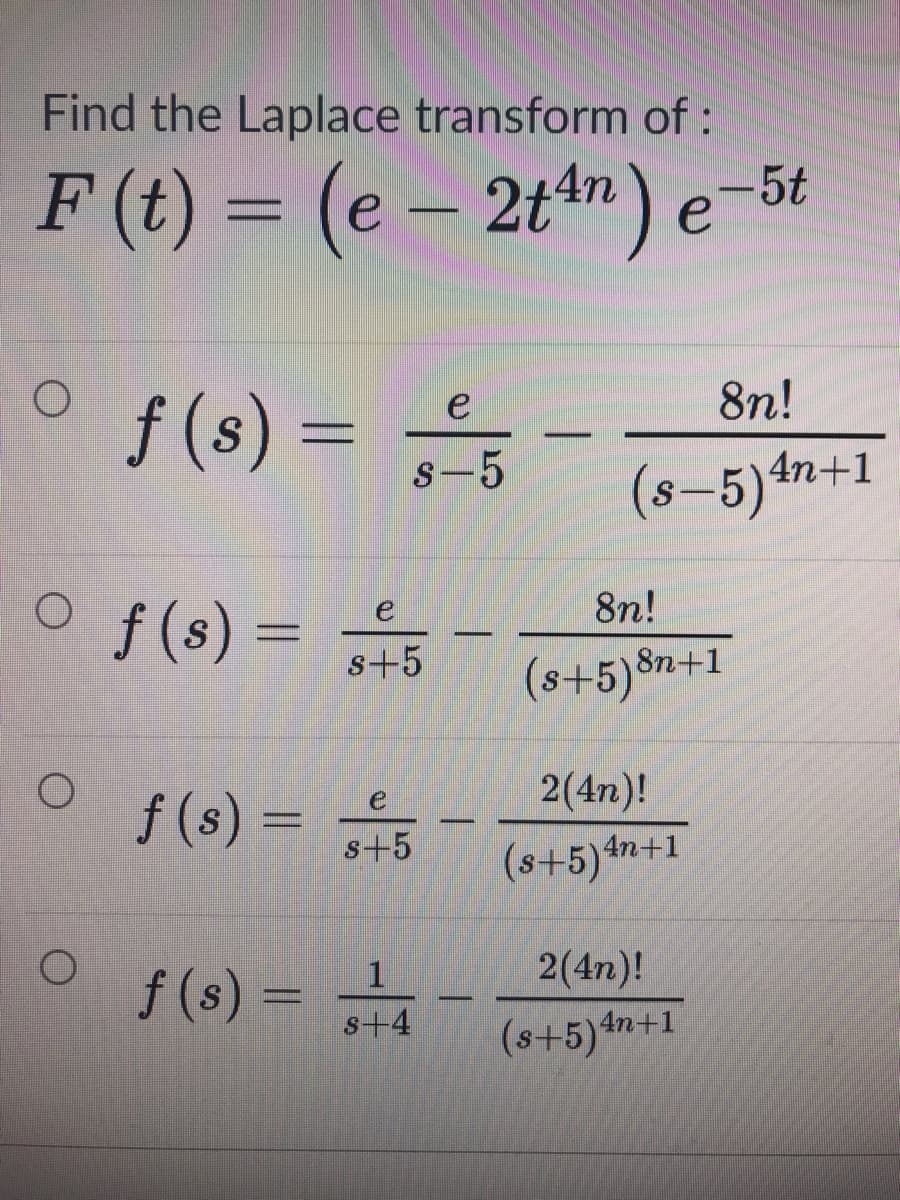 Find the Laplace transform of:
F (t) = (e – 2tm) e-5t
8n!
f (s) =
e
S
S-5
(8-5)4n+1
O f(s) = 5
8n!
s+5
(s+5)$n+1
2(4n)!
f (s):
e
s+5
(s+5)#n+1
2(4n)!
f (s)
s+4
(s+5)*
4n+1
