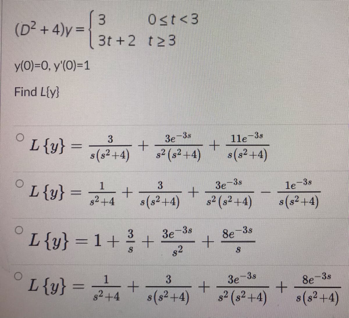 (D² + 4)y =
Ost<3
3t +2 t23
y(0)=0, y'(0)=1
Find L{y}
L{y}
1le-3s
3e-3s
s(s² +4)
s2 (s² +4)
s(s2 +4)
L{y}
1
3.
3e-3s
le-3s
s2+4
s(s2+4)
s2 (s² +4)
s(s² +4)
L{y} = 1+
3
3e-3s
8e 3s
s2
3e-3s
+.
s2 (s² +4)
L{y}
1
3
8e-3s
82+4
s(s² +4)
$(s² +4)
