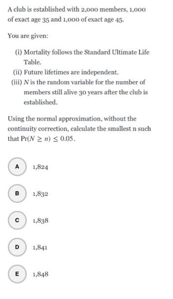 A club is established with 2,000 members, 1,000
of exact age 35 and 1,000 of exact age 45.
You are given:
(i) Mortality follows the Standard Ultimate Life
Table.
(ii) Future lifetimes are independent.
(iii) N is the random variable for the number of
members still alive 30 years after the club is
established.
Using the normal approximation, without the
continuity correction, calculate the smallest n such
that Pr(N≥n) ≤0.05.
A
B
с
D
E
1,824
1,832
1,838
1,841
1,848