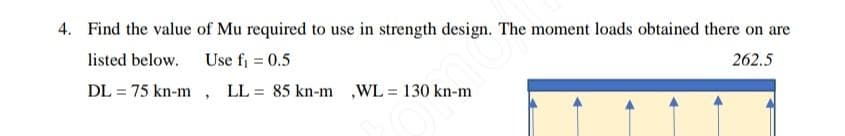 4. Find the value of Mu required to use in strength design. The moment loads obtained there on are
listed below.
Use f₁ = 0.5
262.5
DL= 75 kn-m, LL = 85 kn-m ,WL = 130 kn-m