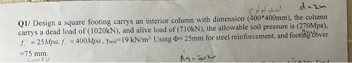 dezm
over
Q1/ Design a square footing carrys an interior column with dimension (400*400mm), the column
carrys a dead load of (1020kN), and alive load of (710kN), the allowable soil pressure is (270Mpa),
f = 25Mpa. f, = 400Mpa, Ysoil 19 kN/m³ Using D= 25mm for steel reinforcement, and footing c
=75 mm.
corey
VIZADAY Find
سامة ۸٩
اسل لولوم