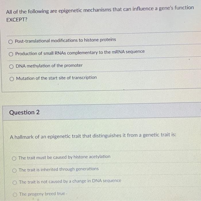 All of the following are epigenetic mechanisms that can influence a gene's function
EXCEPT?
O Post-translational modifications to histone proteins
O Production of small RNAS complementary to the mRNA sequence
O DNA methylation of the promoter
Mutation of the start site of transcription
Question 2
A hallmark of an epigenetic trait that distinguishes it from a genetic trait is:
O The trait must be caused by histone acetylation
O The trait is inherited through generations
O The trait is not caused by a change in DNA sequence
O The progeny breed true-
