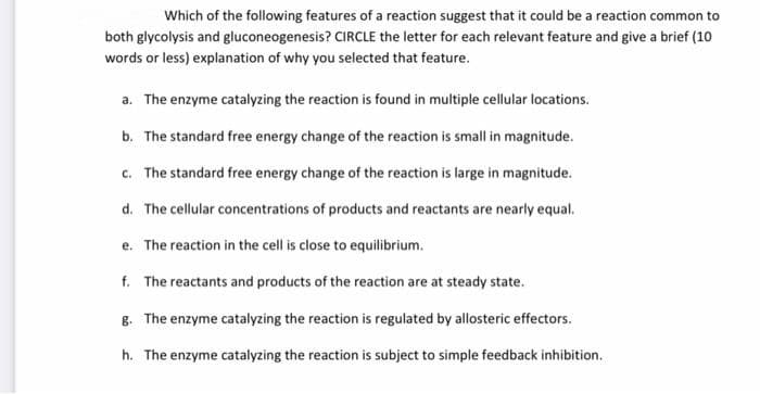 Which of the following features of a reaction suggest that it could be a reaction common to
both glycolysis and gluconeogenesis? CIRCLE the letter for each relevant feature and give a brief (10
words or less) explanation of why you selected that feature.
a. The enzyme catalyzing the reaction is found in multiple cellular locations.
b. The standard free energy change of the reaction is small in magnitude.
c. The standard free energy change of the reaction is large in magnitude.
d. The cellular concentrations of products and reactants are nearly equal.
e. The reaction in the cell is close to equilibrium.
f. The reactants and products of the reaction are at steady state.
8. The enzyme catalyzing the reaction is regulated by allosteric effectors.
h. The enzyme catalyzing the reaction is subject to simple feedback inhibition.
