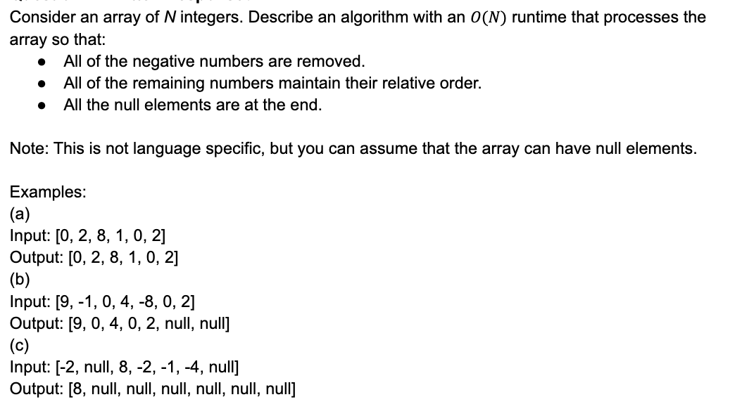 Consider an array of N integers. Describe an algorithm with an 0(N) runtime that processes the
array so that:
All of the negative numbers are removed.
All of the remaining numbers maintain their relative order.
All the null elements are at the end.
Note: This is not language specific, but you can assume that the array can have null elements.
Examples:
(a)
Input: [0, 2, 8, 1, 0, 2]
Output: [0, 2, 8, 1, 0, 2]
(b)
Input: [9, -1, 0, 4, -8, 0, 2]
Output: [9, 0, 4, 0, 2, null, null]
(c)
Input: [-2, null, 8, -2, -1, -4, null]
Output: [8, null, null, null, null, null, null]
