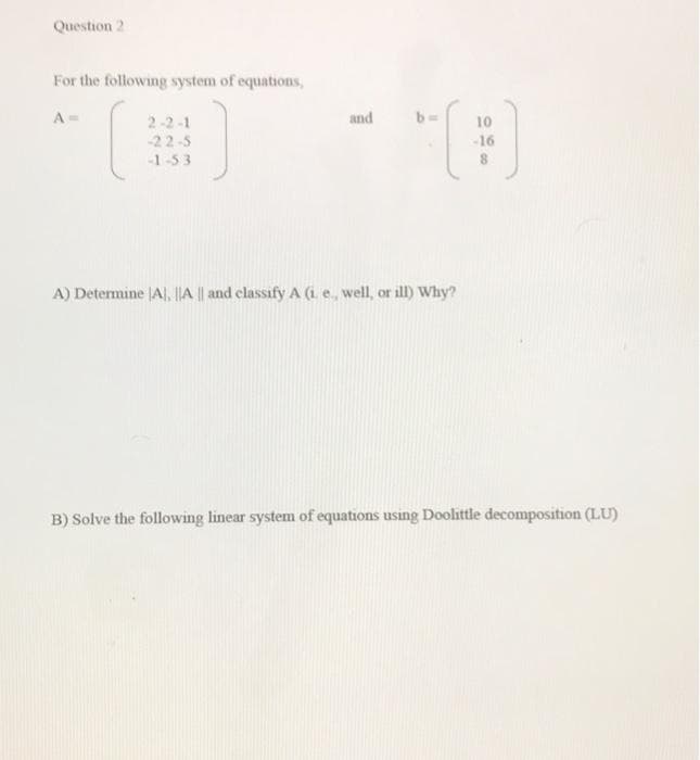 Question 2
For the following system of equations,
A=
2-2-1
and
10
-22-5
-16
-1-53
A) Determine JA, ||A || and classify A (i e, well, or ill) Why?
B) Solve the following linear system of equations using Doolittle decomposition (LU)
