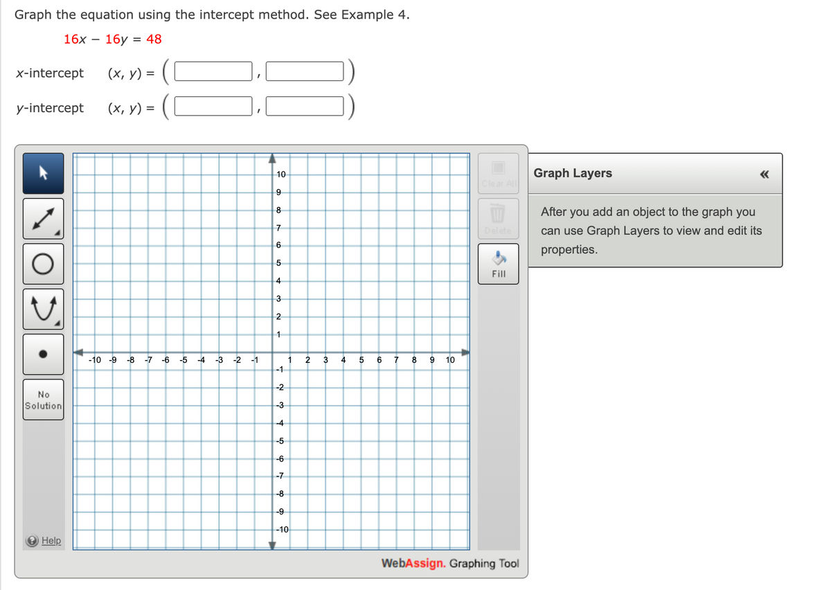 Graph the equation using the intercept method. See Example 4.
16x
16у :
= 48
x-intercept
(х, у) %3
y-intercept
(х, у) %3
10
Graph Layers
«
Clear All
After you add an object to the graph you
8
7
Delete
can use Graph Layers to view and edit its
6
properties.
Fill
4
3
2
-10 -9 -8
-7 -6
-5
-4
-3 -2 -1
1
2
3
4
7
8
10
-1
-2
No
Solution
-3
-4
-5
-6
-7
-8
--9
-10
Help
WebAssign. Graphing Tool
