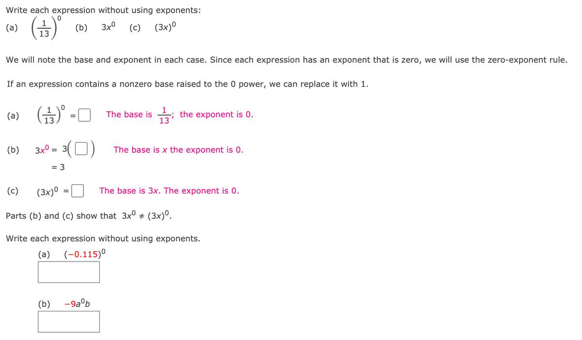 Write each expression without using exponents:
(금)'
(a)
(b)
3x°
(c)
(3x)º
13
We will note the base and exponent in each case. Since each expression has an exponent that is zero, we will use the zero-exponent rule.
If an expression contains a nonzero base raised to the 0 power, we can replace it with 1.
1
; the exponent is 0.
13
(a)
The base is
%3D
13
3x0 = 3( O)
(b)
The base is x the exponent is 0.
= 3
(c)
(3x)º
The base is 3x. The exponent is 0.
Parts (b) and (c) show that 3x° + (3x)°.
Write each expression without using exponents.
(a)
(-0.115)°
(b)
-9a°b
