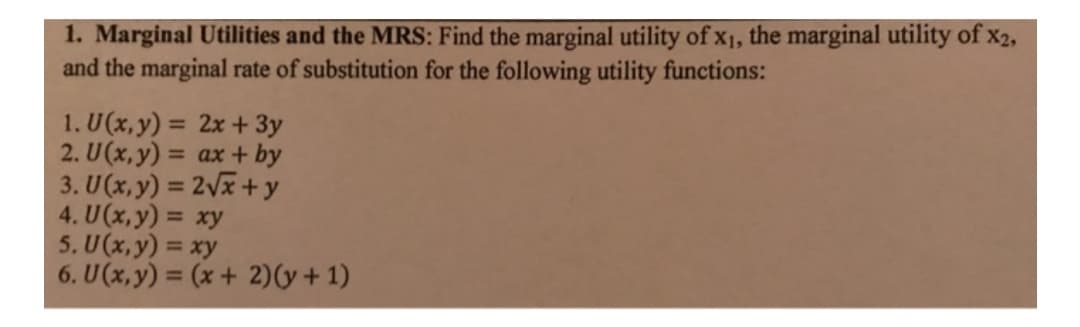 1. Marginal Utilities and the MRS: Find the marginal utility of x1, the marginal utility of x2,
and the marginal rate of substitution for the following utility functions:
1. U(x,y) = 2x + 3y
2. U(x,y) = ax + by
3. U(x, y) = 2Vx + y
4. U(x,y) = xy
5. U(x,y) = xy
6. U(x,y) = (x + 2)(y+ 1)
%3D
