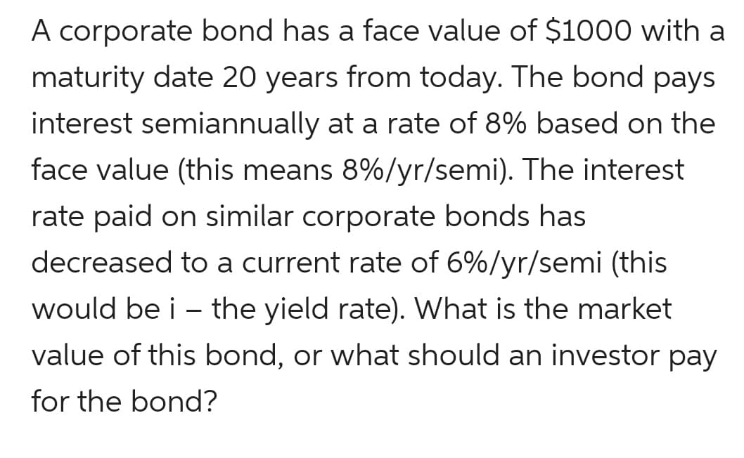 A corporate bond has a face value of $1000 with a
maturity date 20 years from today. The bond pays
interest semiannually at a rate of 8% based on the
face value (this means 8%/yr/semi). The interest
rate paid on similar corporate bonds has
decreased to a current rate of 6%/yr/semi (this
would be i – the yield rate). What is the market
value of this bond, or what should an investor pay
for the bond?
